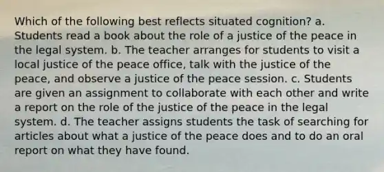 Which of the following best reflects situated cognition? a. Students read a book about the role of a justice of the peace in the legal system. b. The teacher arranges for students to visit a local justice of the peace office, talk with the justice of the peace, and observe a justice of the peace session. c. Students are given an assignment to collaborate with each other and write a report on the role of the justice of the peace in the legal system. d. The teacher assigns students the task of searching for articles about what a justice of the peace does and to do an oral report on what they have found.