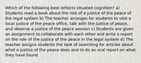 Which of the following best reflects situated cognition? a) Students read a book about the role of a justice of the peace of the legal system b) The teacher arranges for students to visit a local justice of the peace office, talk with the justice of peace, and observe a justice of the peace session c) Students are given an assignment to collaborate with each other and write a report on the role of the justice of the peace in the legal system d) The teacher assigns students the task of searching for articles about what a justice of the peace does and to do an oral report on what they have found