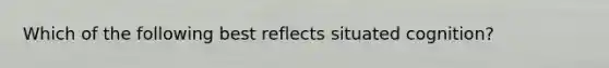 Which of the following best reflects situated cognition?