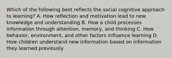 Which of the following best reflects the social cognitive approach to learning? A. How reflection and motivation lead to new knowledge and understanding B. How a child processes information through attention, memory, and thinking C. How behavior, environment, and other factors influence learning D. How children understand new information based on information they learned previously