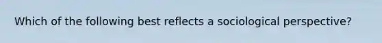 Which of the following best reflects a sociological perspective?