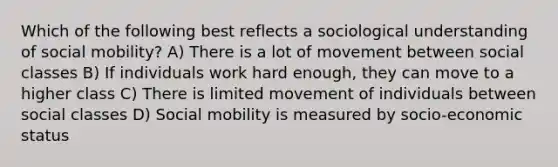 Which of the following best reflects a sociological understanding of social mobility? A) There is a lot of movement between social classes B) If individuals work hard enough, they can move to a higher class C) There is limited movement of individuals between social classes D) Social mobility is measured by socio-economic status