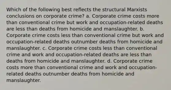 Which of the following best reflects the structural Marxists conclusions on corporate crime? a. Corporate crime costs more than conventional crime but work and occupation-related deaths are less than deaths from homicide and manslaughter. b. Corporate crime costs less than conventional crime but work and occupation-related deaths outnumber deaths from homicide and manslaughter. c. Corporate crime costs less than conventional crime and work and occupation-related deaths are less than deaths from homicide and manslaughter. d. Corporate crime costs more than conventional crime and work and occupation-related deaths outnumber deaths from homicide and manslaughter.