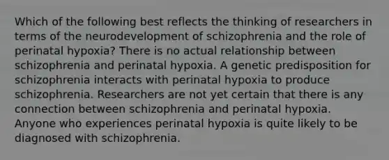 Which of the following best reflects the thinking of researchers in terms of the neurodevelopment of schizophrenia and the role of perinatal hypoxia? There is no actual relationship between schizophrenia and perinatal hypoxia. A genetic predisposition for schizophrenia interacts with perinatal hypoxia to produce schizophrenia. Researchers are not yet certain that there is any connection between schizophrenia and perinatal hypoxia. Anyone who experiences perinatal hypoxia is quite likely to be diagnosed with schizophrenia.