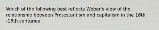 Which of the following best reflects Weber's view of the relationship between Protestantism and capitalism in the 16th -18th centuries