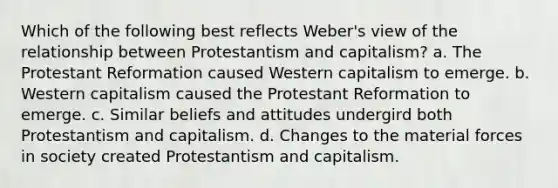 Which of the following best reflects Weber's view of the relationship between Protestantism and capitalism? a. The Protestant Reformation caused Western capitalism to emerge. b. Western capitalism caused the Protestant Reformation to emerge. c. Similar beliefs and attitudes undergird both Protestantism and capitalism. d. Changes to the material forces in society created Protestantism and capitalism.