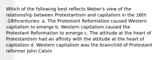 Which of the following best reflects Weber's view of the relationship between Protestantism and capitalism in the 16th -18thcenturies: a. The Protestant Reformation caused Western capitalism to emerge b. Western capitalism caused the Protestant Reformation to emerge c. The attitude at the heart of Protestantism had an affinity with the attitude at the heart of capitalism d. Western capitalism was the brainchild of Protestant reformer John Calvin