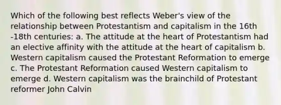 Which of the following best reflects Weber's view of the relationship between Protestantism and capitalism in the 16th -18th centuries: a. The attitude at the heart of Protestantism had an elective affinity with the attitude at the heart of capitalism b. Western capitalism caused the Protestant Reformation to emerge c. The Protestant Reformation caused Western capitalism to emerge d. Western capitalism was the brainchild of Protestant reformer John Calvin