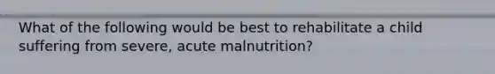 What of the following would be best to rehabilitate a child suffering from severe, acute malnutrition?