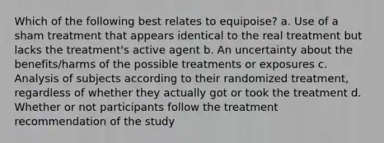 Which of the following best relates to equipoise? a. Use of a sham treatment that appears identical to the real treatment but lacks the treatment's active agent b. An uncertainty about the benefits/harms of the possible treatments or exposures c. Analysis of subjects according to their randomized treatment, regardless of whether they actually got or took the treatment d. Whether or not participants follow the treatment recommendation of the study