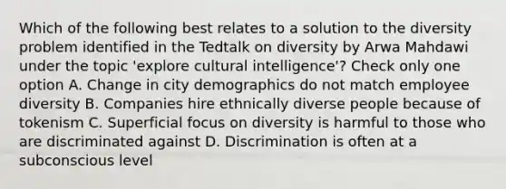 Which of the following best relates to a solution to the diversity problem identified in the Tedtalk on diversity by Arwa Mahdawi under the topic 'explore cultural intelligence'? Check only one option A. Change in city demographics do not match employee diversity B. Companies hire ethnically diverse people because of tokenism C. Superficial focus on diversity is harmful to those who are discriminated against D. Discrimination is often at a subconscious level