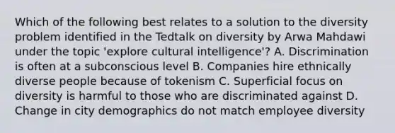 Which of the following best relates to a solution to the diversity problem identified in the Tedtalk on diversity by Arwa Mahdawi under the topic 'explore cultural intelligence'? A. Discrimination is often at a subconscious level B. Companies hire ethnically diverse people because of tokenism C. Superficial focus on diversity is harmful to those who are discriminated against D. Change in city demographics do not match employee diversity