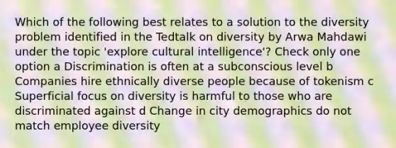 Which of the following best relates to a solution to the diversity problem identified in the Tedtalk on diversity by Arwa Mahdawi under the topic 'explore cultural intelligence'? Check only one option a Discrimination is often at a subconscious level b Companies hire ethnically diverse people because of tokenism c Superficial focus on diversity is harmful to those who are discriminated against d Change in city demographics do not match employee diversity