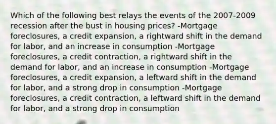 Which of the following best relays the events of the 2007-2009 recession after the bust in housing​ prices? -Mortgage​ foreclosures, a credit​ expansion, a rightward shift in the demand for​ labor, and an increase in consumption -Mortgage​ foreclosures, a credit​ contraction, a rightward shift in the demand for​ labor, and an increase in consumption -Mortgage​ foreclosures, a credit​ expansion, a leftward shift in the demand for​ labor, and a strong drop in consumption -Mortgage​ foreclosures, a credit​ contraction, a leftward shift in the demand for​ labor, and a strong drop in consumption