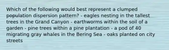 Which of the following would best represent a clumped population dispersion pattern? - eagles nesting in the tallest trees in the Grand Canyon - earthworms within the soil of a garden - pine trees within a pine plantation - a pod of 40 migrating gray whales in the Bering Sea - oaks planted on city streets