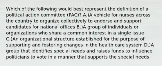 Which of the following would best represent the definition of a political action committee (PAC)? A.)A vehicle for nurses across the country to organize collectively to endorse and support candidates for national offices B.)A group of individuals or organizations who share a common interest in a single issue C.)An organizational structure established for the purpose of supporting and fostering changes in the health care system D.)A group that identifies special needs and raises funds to influence politicians to vote in a manner that supports the special needs