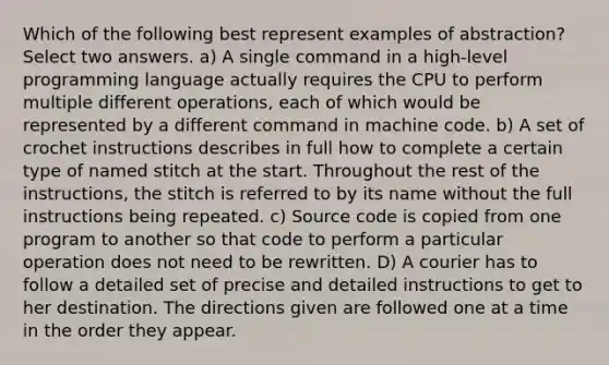 Which of the following best represent examples of abstraction? Select two answers. a) A single command in a high-level programming language actually requires the CPU to perform multiple different operations, each of which would be represented by a different command in machine code. b) A set of crochet instructions describes in full how to complete a certain type of named stitch at the start. Throughout the rest of the instructions, the stitch is referred to by its name without the full instructions being repeated. c) Source code is copied from one program to another so that code to perform a particular operation does not need to be rewritten. D) A courier has to follow a detailed set of precise and detailed instructions to get to her destination. The directions given are followed one at a time in the order they appear.