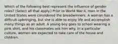 Which of the following best represent the influence of gender roles? (Select all that apply.) Prior to World War II, men in the United States were considered the breadwinners. A woman has a difficult upbringing, but she is able to enjoy life and accomplish many things as an adult. A young boy goes to school wearing a pink shirt, and his classmates ask him why. In a particular culture, women are expected to take care of the house and children.