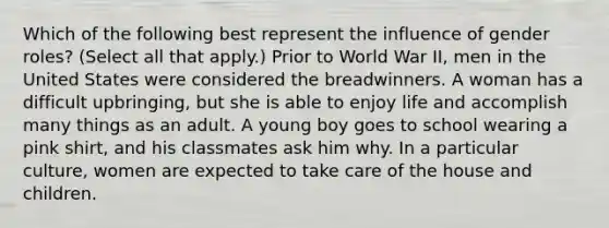 Which of the following best represent the influence of gender roles? (Select all that apply.) Prior to World War II, men in the United States were considered the breadwinners. A woman has a difficult upbringing, but she is able to enjoy life and accomplish many things as an adult. A young boy goes to school wearing a pink shirt, and his classmates ask him why. In a particular culture, women are expected to take care of the house and children.