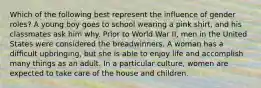 Which of the following best represent the influence of gender roles? A young boy goes to school wearing a pink shirt, and his classmates ask him why. Prior to World War II, men in the United States were considered the breadwinners. A woman has a difficult upbringing, but she is able to enjoy life and accomplish many things as an adult. In a particular culture, women are expected to take care of the house and children.