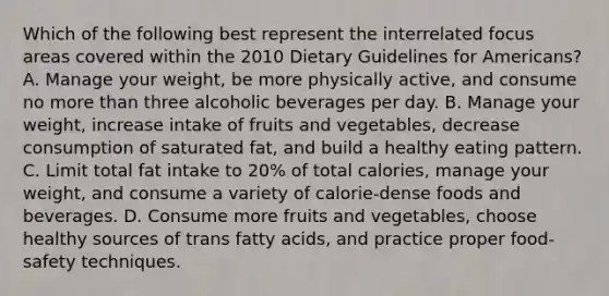 Which of the following best represent the interrelated focus areas covered within the 2010 Dietary Guidelines for Americans? A. Manage your weight, be more physically active, and consume no more than three alcoholic beverages per day. B. Manage your weight, increase intake of fruits and vegetables, decrease consumption of saturated fat, and build a healthy eating pattern. C. Limit total fat intake to 20% of total calories, manage your weight, and consume a variety of calorie-dense foods and beverages. D. Consume more fruits and vegetables, choose healthy sources of trans fatty acids, and practice proper food-safety techniques.