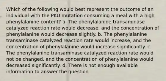 Which of the following would best represent the outcome of an individual with the PKU mutation consuming a meal with a high phenylalanine content? a. The phenylalanine transaminase catalyzed reaction rate would decrease, and the concentration of phenylalanine would decrease slightly. b. The phenylalanine transaminase catalyzed reaction rate would increase, and the concentration of phenylalanine would increase significantly. c. The phenylalanine transaminase catalyzed reaction rate would not be changed, and the concentration of phenylalanine would decreased significantly. d. There is not enough available information to answer the question.