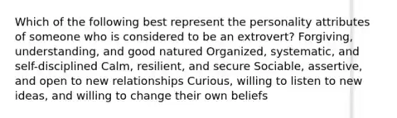 Which of the following best represent the personality attributes of someone who is considered to be an extrovert? Forgiving, understanding, and good natured Organized, systematic, and self-disciplined Calm, resilient, and secure Sociable, assertive, and open to new relationships Curious, willing to listen to new ideas, and willing to change their own beliefs