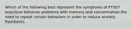 Which of the following best represent the symptoms of PTSD? impulsive behavior problems with memory and concentration the need to repeat certain behaviors in order to reduce anxiety flashbacks