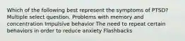 Which of the following best represent the symptoms of PTSD? Multiple select question. Problems with memory and concentration Impulsive behavior The need to repeat certain behaviors in order to reduce anxiety Flashbacks