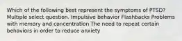 Which of the following best represent the symptoms of PTSD? Multiple select question. Impulsive behavior Flashbacks Problems with memory and concentration The need to repeat certain behaviors in order to reduce anxiety