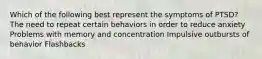 Which of the following best represent the symptoms of PTSD? The need to repeat certain behaviors in order to reduce anxiety Problems with memory and concentration Impulsive outbursts of behavior Flashbacks