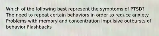 Which of the following best represent the symptoms of PTSD? The need to repeat certain behaviors in order to reduce anxiety Problems with memory and concentration Impulsive outbursts of behavior Flashbacks