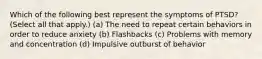 Which of the following best represent the symptoms of PTSD? (Select all that apply.) (a) The need to repeat certain behaviors in order to reduce anxiety (b) Flashbacks (c) Problems with memory and concentration (d) Impulsive outburst of behavior