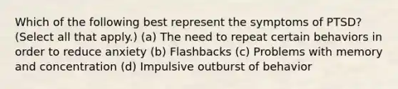 Which of the following best represent the symptoms of PTSD? (Select all that apply.) (a) The need to repeat certain behaviors in order to reduce anxiety (b) Flashbacks (c) Problems with memory and concentration (d) Impulsive outburst of behavior