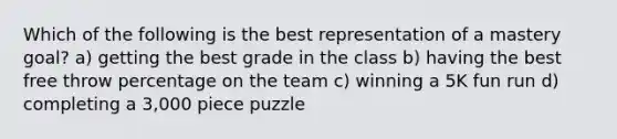 Which of the following is the best representation of a mastery goal? a) getting the best grade in the class b) having the best free throw percentage on the team c) winning a 5K fun run d) completing a 3,000 piece puzzle