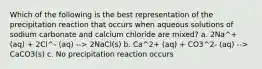 Which of the following is the best representation of the precipitation reaction that occurs when aqueous solutions of sodium carbonate and calcium chloride are mixed? a. 2Na^+ (aq) + 2Cl^- (aq) --> 2NaCl(s) b. Ca^2+ (aq) + CO3^2- (aq) --> CaCO3(s) c. No precipitation reaction occurs