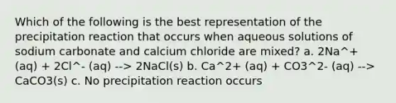 Which of the following is the best representation of the precipitation reaction that occurs when aqueous solutions of sodium carbonate and calcium chloride are mixed? a. 2Na^+ (aq) + 2Cl^- (aq) --> 2NaCl(s) b. Ca^2+ (aq) + CO3^2- (aq) --> CaCO3(s) c. No precipitation reaction occurs