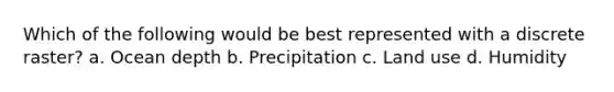 Which of the following would be best represented with a discrete raster? a. Ocean depth b. Precipitation c. Land use d. Humidity