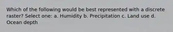 Which of the following would be best represented with a discrete raster? Select one: a. Humidity b. Precipitation c. Land use d. Ocean depth