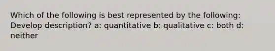 Which of the following is best represented by the following: Develop description? a: quantitative b: qualitative c: both d: neither