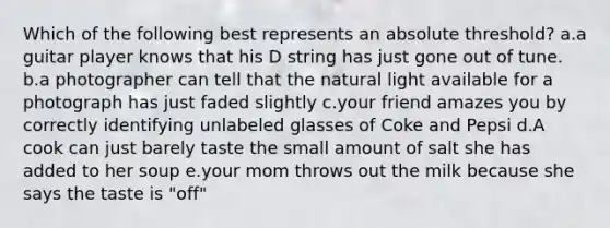 Which of the following best represents an absolute threshold? a.a guitar player knows that his D string has just gone out of tune. b.a photographer can tell that the natural light available for a photograph has just faded slightly c.your friend amazes you by correctly identifying unlabeled glasses of Coke and Pepsi d.A cook can just barely taste the small amount of salt she has added to her soup e.your mom throws out the milk because she says the taste is "off"