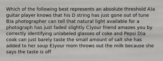 Which of the following best represents an absolute threshold A)a guitar player knows that his D string has just gone out of tune B)a photographer can tell that natural light available for a photograph has just faded slightly C)your friend amazes you by correctly identifying unlabeled glasses of coke and Pepsi D)a cook can just barely taste the small amount of salt she has added to her soup E)your mom throws out the milk because she says the taste is off