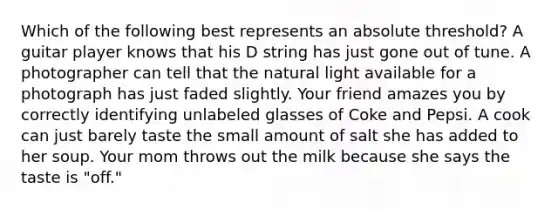 Which of the following best represents an absolute threshold? A guitar player knows that his D string has just gone out of tune. A photographer can tell that the natural light available for a photograph has just faded slightly. Your friend amazes you by correctly identifying unlabeled glasses of Coke and Pepsi. A cook can just barely taste the small amount of salt she has added to her soup. Your mom throws out the milk because she says the taste is "off."