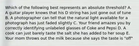 Which of the following best represents an absolute threshold? A. A guitar player knows that his D string has just gone out of tune B. A photographer can tell that the natural light available for a photograph has just faded slightly C. Your friend amazes you by correctly identifying unlabeled glasses of Coke and Pepsi D. A cook can just barely taste the salt she has added to her soup E. Your mom throws out the milk because she says the taste is "off"