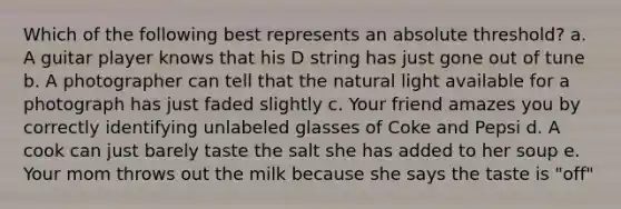 Which of the following best represents an absolute threshold? a. A guitar player knows that his D string has just gone out of tune b. A photographer can tell that the natural light available for a photograph has just faded slightly c. Your friend amazes you by correctly identifying unlabeled glasses of Coke and Pepsi d. A cook can just barely taste the salt she has added to her soup e. Your mom throws out the milk because she says the taste is "off"