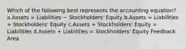 Which of the following best represents the accounting equation? a.Assets = Liabilities − Stockholders' Equity b.Assets = Liabilities + Stockholders' Equity c.Assets + Stockholders' Equity = Liabilities d.Assets + Liabilities = Stockholders' Equity Feedback Area