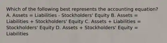 Which of the following best represents the accounting equation? A. Assets = Liabilities - Stockholders' Equity B. Assets = Liabilities + Stockholders' Equity C. Assets + Liabilities = Stockholders' Equity D. Assets + Stockholders' Equity = Liabilities