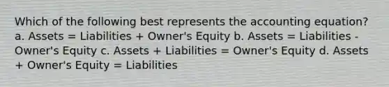 Which of the following best represents the accounting equation? a. Assets = Liabilities + Owner's Equity b. Assets = Liabilities - Owner's Equity c. Assets + Liabilities = Owner's Equity d. Assets + Owner's Equity = Liabilities