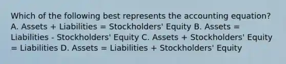 Which of the following best represents the accounting equation? A. Assets + Liabilities = Stockholders' Equity B. Assets = Liabilities - Stockholders' Equity C. Assets + Stockholders' Equity = Liabilities D. Assets = Liabilities + Stockholders' Equity