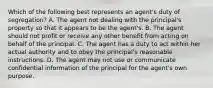 Which of the following best represents an agent's duty of segregation? A. The agent not dealing with the principal's property so that it appears to be the agent's. B. The agent should not profit or receive any other benefit from acting on behalf of the principal. C. The agent has a duty to act within her actual authority and to obey the principal's reasonable instructions. D. The agent may not use or communicate confidential information of the principal for the agent's own purpose.